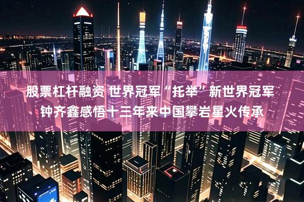 股票杠杆融资 世界冠军“托举”新世界冠军 钟齐鑫感悟十三年来中国攀岩星火传承