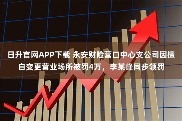 日升官网APP下载 永安财险营口中心支公司因擅自变更营业场所被罚4万，李某峰同步领罚