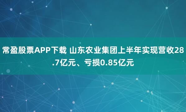 常盈股票APP下载 山东农业集团上半年实现营收28.7亿元、亏损0.85亿元