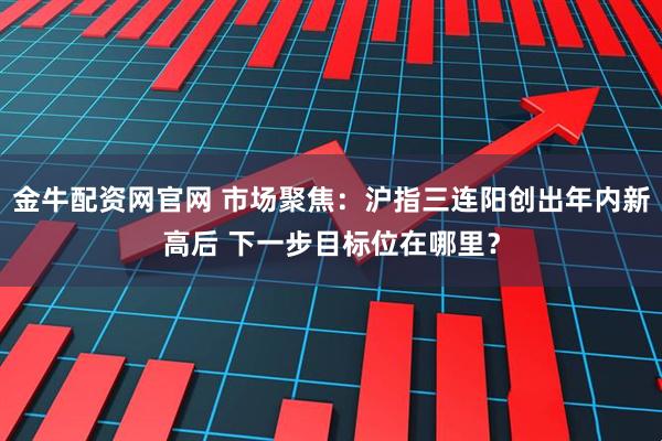 金牛配资网官网 市场聚焦:沪指三连阳创出年内新高后 下一步目标位在哪里?