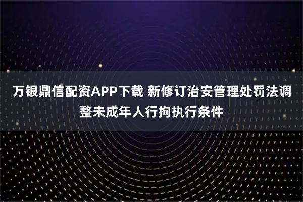 万银鼎信配资APP下载 新修订治安管理处罚法调整未成年人行拘执行条件