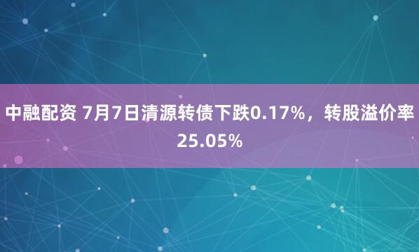 中融配资 7月7日清源转债下跌0.17%，转股溢价率25.05%