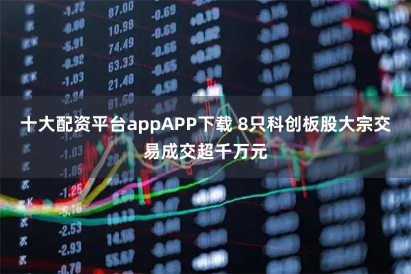 十大配资平台appAPP下载 8只科创板股大宗交易成交超千万元