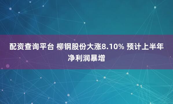 配资查询平台 柳钢股份大涨8.10% 预计上半年净利润暴增