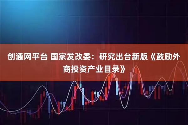 创通网平台 国家发改委:研究出台新版《鼓励外商投资产业目录》