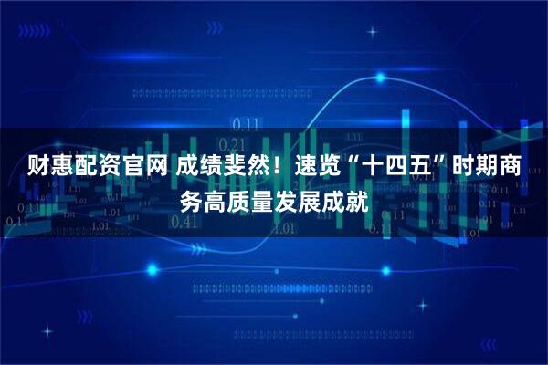 财惠配资官网 成绩斐然!速览“十四五”时期商务高质量发展成就