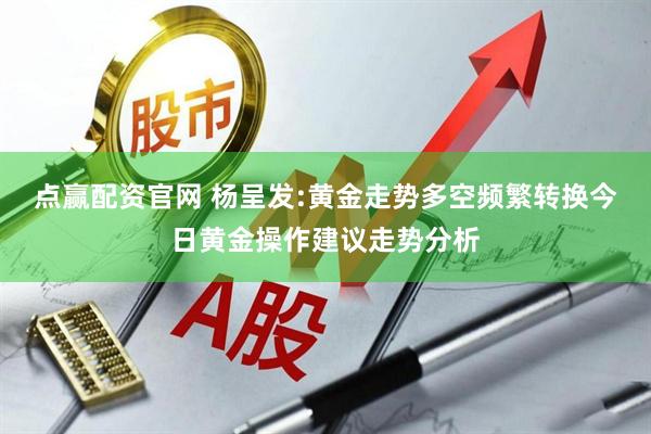 点赢配资官网 杨呈发:黄金走势多空频繁转换今日黄金操作建议走势分析