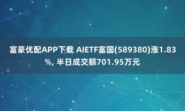 富豪优配APP下载 AIETF富国(589380)涨1.83%, 半日成交额701.95万元