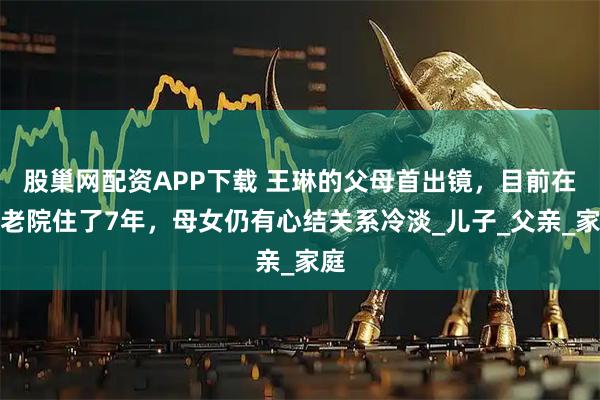 股巢网配资APP下载 王琳的父母首出镜,目前在养老院住了7年,母女仍有心结关系冷淡_儿子_父亲_家庭