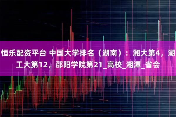 恒乐配资平台 中国大学排名（湖南）：湘大第4，湖工大第12，邵阳学院第21_高校_湘潭_省会