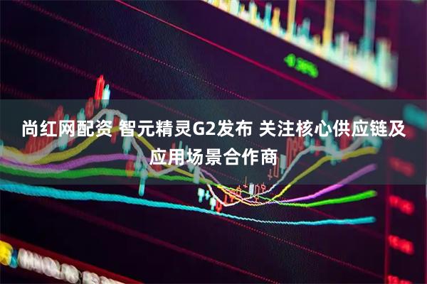 尚红网配资 智元精灵G2发布 关注核心供应链及应用场景合作商