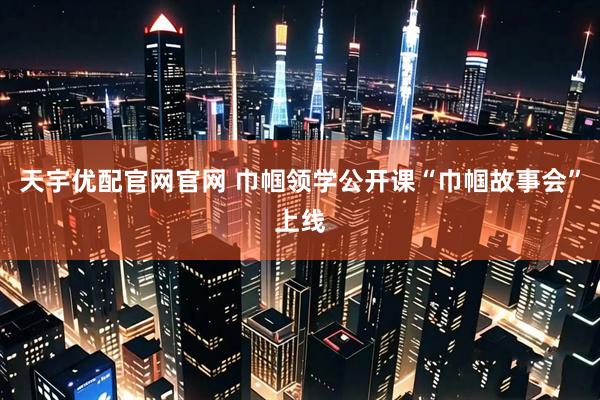 天宇优配官网官网 巾帼领学公开课“巾帼故事会”上线