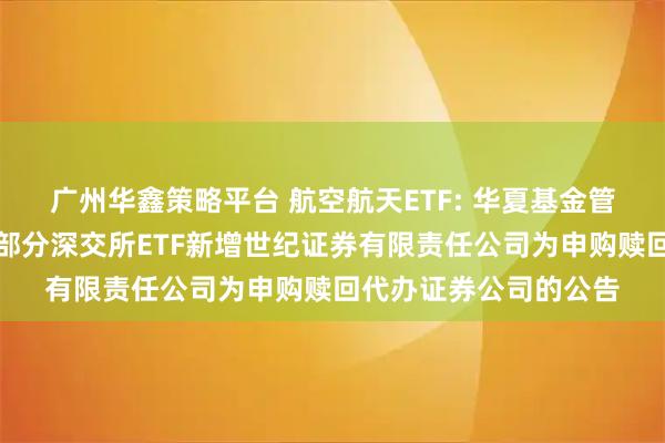 广州华鑫策略平台 航空航天ETF: 华夏基金管理有限公司关于旗下部分深交所ETF新增世纪证券有限责任公司为申购赎回代办证券公司的公告