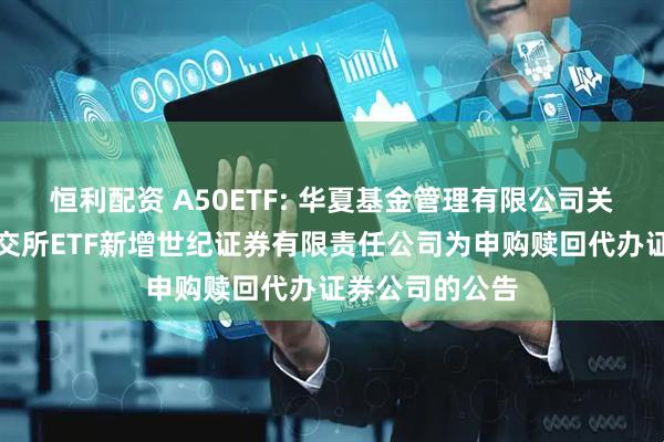 恒利配资 A50ETF: 华夏基金管理有限公司关于旗下部分深交所ETF新增世纪证券有限责任公司为申购赎回代办证券公司的公告