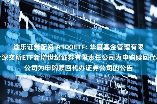 途乐证券配资 A100ETF: 华夏基金管理有限公司关于旗下部分深交所ETF新增世纪证券有限责任公司为申购赎回代办证券公司的公告