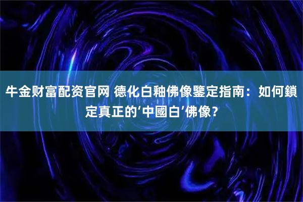 牛金财富配资官网 德化白釉佛像鑒定指南：如何鎖定真正的‘中國白’佛像？