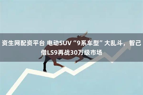 资生网配资平台 电动SUV“9系车型”大乱斗，智己借LS9再战30万级市场