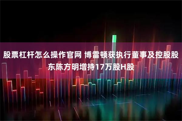 股票杠杆怎么操作官网 博雷顿获执行董事及控股股东陈方明增持17万股H股