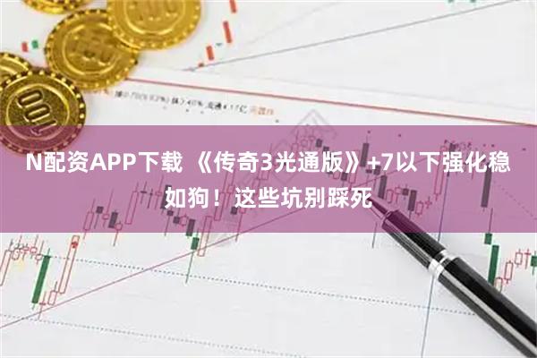 N配资APP下载 《传奇3光通版》+7以下强化稳如狗！这些坑别踩死