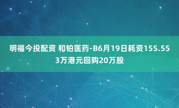 明福今投配资 和铂医药-B6月19日耗资155.553万港元回购20万股