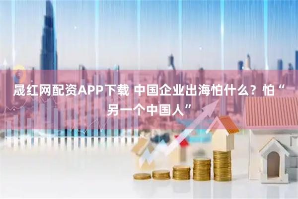晟红网配资APP下载 中国企业出海怕什么？怕“另一个中国人”
