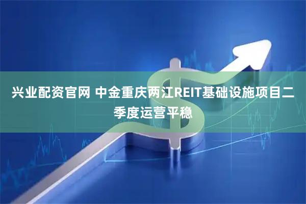 兴业配资官网 中金重庆两江REIT基础设施项目二季度运营平稳