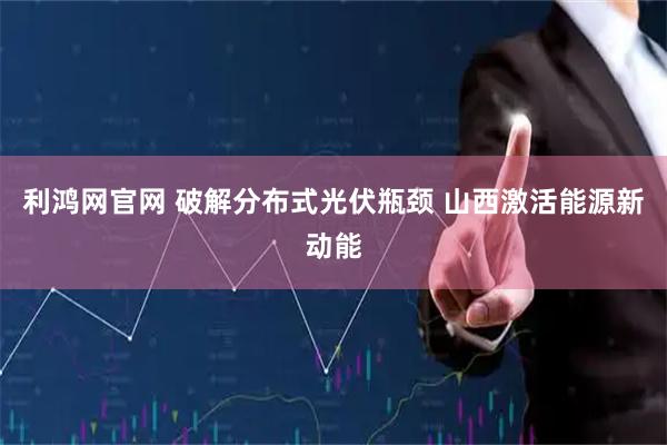 利鸿网官网 破解分布式光伏瓶颈 山西激活能源新动能