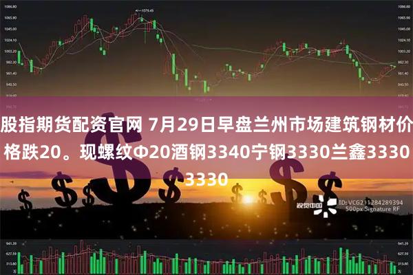 股指期货配资官网 7月29日早盘兰州市场建筑钢材价格跌20。现螺纹Φ20酒钢3340宁钢3330兰鑫3330
