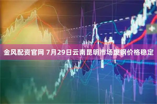 金风配资官网 7月29日云南昆明市场废钢价格稳定