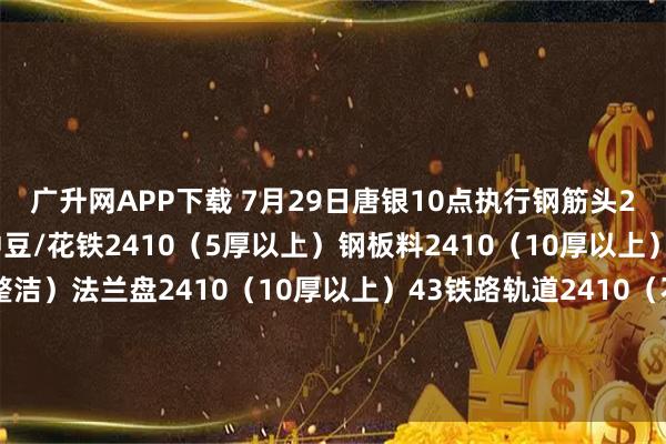 广升网APP下载 7月29日唐银10点执行钢筋头2410（剪切、混剪）冲豆/花铁2410（5厚以上）钢板料2410（10厚以上）坯子头2410（干净整洁）法兰盘2410（10厚以上）43铁路轨道2410（不能混装干净整洁）优质2410（包含钢筋大料15厚干净整洁废钢）钢板料二级2415