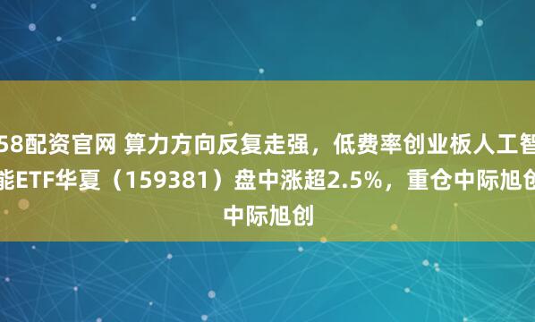 58配资官网 算力方向反复走强，低费率创业板人工智能ETF华夏（159381）盘中涨超2.5%，重仓中际旭创