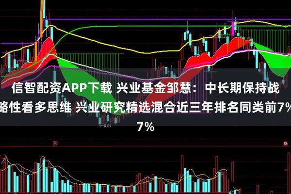 信智配资APP下载 兴业基金邹慧：中长期保持战略性看多思维 兴业研究精选混合近三年排名同类前7%