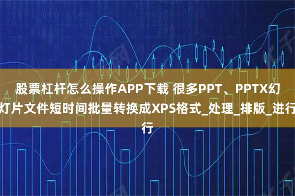 股票杠杆怎么操作APP下载 很多PPT、PPTX幻灯片文件短时间批量转换成XPS格式_处理_排版_进行