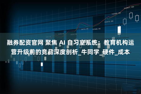 融券配资官网 聚焦 AI 自习室系统：教育机构运营升级前的竞品深度剖析_牛同学_硬件_成本