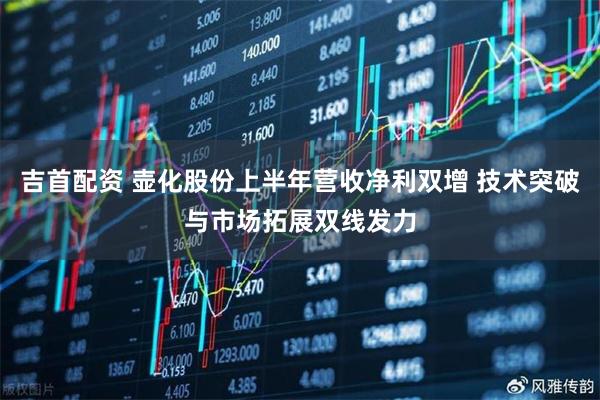 吉首配资 壶化股份上半年营收净利双增 技术突破与市场拓展双线发力