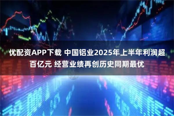 优配资APP下载 中国铝业2025年上半年利润超百亿元 经营业绩再创历史同期最优