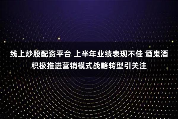 线上炒股配资平台 上半年业绩表现不佳 酒鬼酒积极推进营销模式战略转型引关注