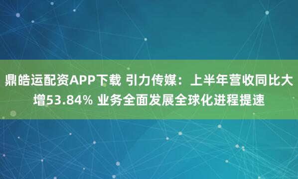 鼎皓运配资APP下载 引力传媒：上半年营收同比大增53.84% 业务全面发展全球化进程提速
