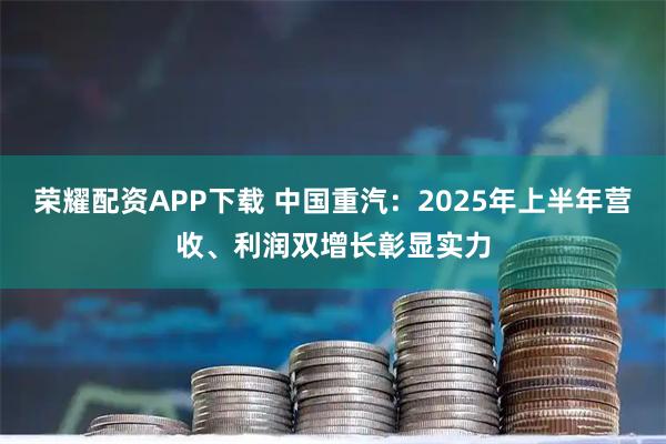 荣耀配资APP下载 中国重汽：2025年上半年营收、利润双增长彰显实力