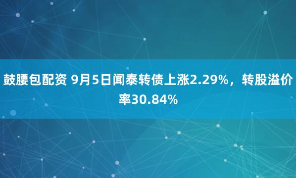 鼓腰包配资 9月5日闻泰转债上涨2.29%，转股溢价率30.84%