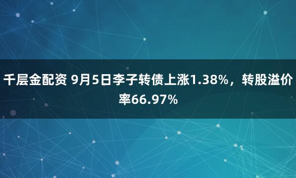 千层金配资 9月5日李子转债上涨1.38%,转股溢价率66.97%