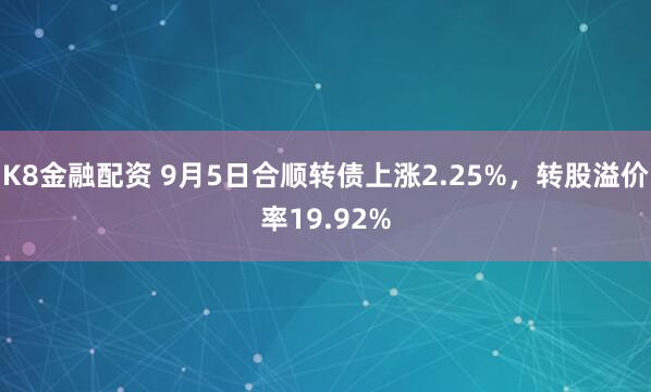K8金融配资 9月5日合顺转债上涨2.25%，转股溢价率19.92%