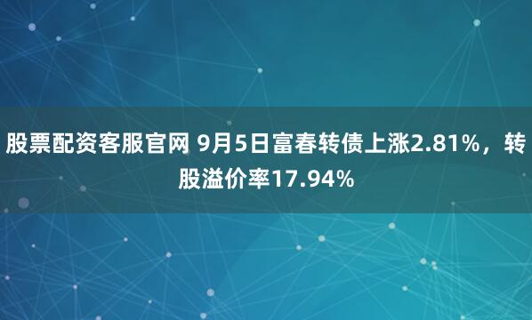 股票配资客服官网 9月5日富春转债上涨2.81%，转股溢价率17.94%