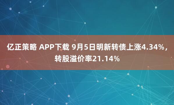 亿正策略 APP下载 9月5日明新转债上涨4.34%，转股溢价率21.14%
