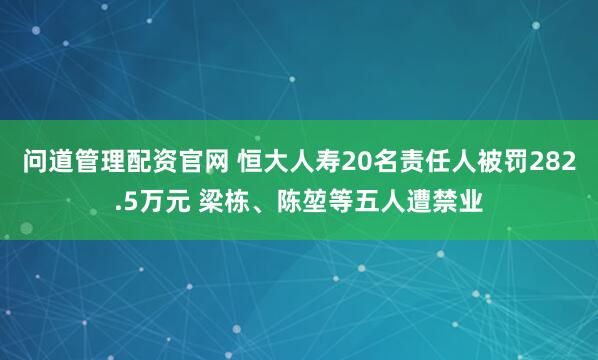 问道管理配资官网 恒大人寿20名责任人被罚282.5万元 梁栋、陈堃等五人遭禁业