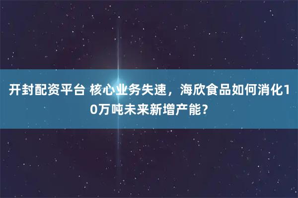 开封配资平台 核心业务失速，海欣食品如何消化10万吨未来新增产能？