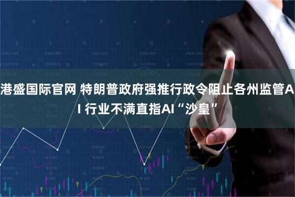 港盛国际官网 特朗普政府强推行政令阻止各州监管AI 行业不满直指AI“沙皇”