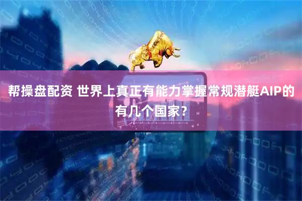 帮操盘配资 世界上真正有能力掌握常规潜艇AIP的有几个国家？