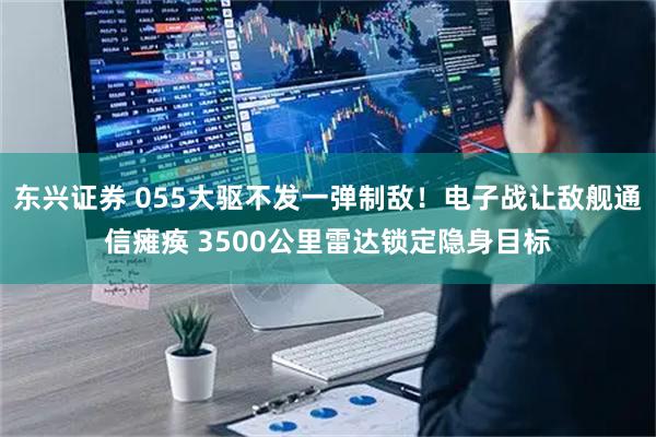 东兴证券 055大驱不发一弹制敌！电子战让敌舰通信瘫痪 3500公里雷达锁定隐身目标