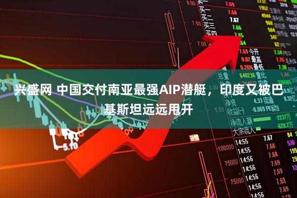 兴盛网 中国交付南亚最强AIP潜艇，印度又被巴基斯坦远远甩开